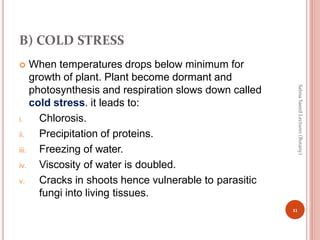 B) COLD STRESS
 When temperatures drops below minimum for
growth of plant. Plant become dormant and
photosynthesis and respiration slows down called
cold stress. it leads to:
i. Chlorosis.
ii. Precipitation of proteins.
iii. Freezing of water.
iv. Viscosity of water is doubled.
v. Cracks in shoots hence vulnerable to parasitic
fungi into living tissues.
11
Salma
Saeed
Lecturer
(Botany)
 