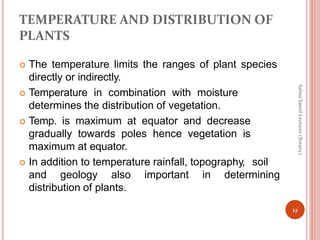 TEMPERATURE AND DISTRIBUTION OF
PLANTS
 The temperature limits the ranges of plant species
directly or indirectly.
 Temperature in combination with moisture
determines the distribution of vegetation.
 Temp. is maximum at equator and decrease
gradually towards poles hence vegetation is
maximum at equator.
 In addition to temperature rainfall, topography, soil
and geology also important in determining
distribution of plants.
12
Salma
Saeed
Lecturer
(Botany)
 