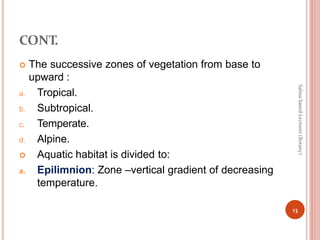 CONT.
 The successive zones of vegetation from base to
upward :
a. Tropical.
b. Subtropical.
c. Temperate.
d. Alpine.
 Aquatic habitat is divided to:
a. Epilimnion: Zone –vertical gradient of decreasing
temperature.
13
Salma
Saeed
Lecturer
(Botany)
 