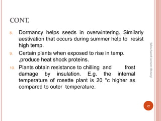 CONT.
8. Dormancy helps seeds in overwintering. Similarly
aestivation that occurs during summer help to resist
high temp.
9. Certain plants when exposed to rise in temp.
,produce heat shock proteins.
10. Plants obtain resistance to chilling and frost
damage by insulation. E.g. the internal
temperature of rosette plant is 20 °c higher as
compared to outer temperature.
17
Salma
Saeed
Lecturer
(Botany)
 