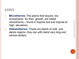 CONT.
3. Microtherms: The plants that require low
temperature for their growth are called
microtherms – found in tropical and sub tropical at
high elevations.
4. Hekistotherms :These are plants of cold and
alpine regions .they can with stand very long and
severe winters.
19
Salma
Saeed
Lecturer
(Botany)
 