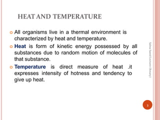 HEAT AND TEMPERATURE
 All organisms live in a thermal environment is
characterized by heat and temperature.
 Heat is form of kinetic energy possessed by all
substances due to random motion of molecules of
that substance.
 Temperature is direct measure of heat .it
expresses intensity of hotness and tendency to
give up heat.
3
Salma
Saeed
Lecturer
(Botany)
 