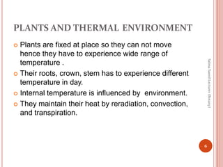 PLANTS AND THERMAL ENVIRONMENT
 Plants are fixed at place so they can not move
hence they have to experience wide range of
temperature .
 Their roots, crown, stem has to experience different
temperature in day.
 Internal temperature is influenced by environment.
 They maintain their heat by reradiation, convection,
and transpiration.
6
Salma
Saeed
Lecturer
(Botany)
 
