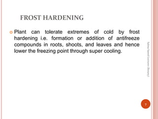 FROST HARDENING
 Plant can tolerate extremes of cold by frost
hardening i.e. formation or addition of antifreeze
compounds in roots, shoots, and leaves and hence
lower the freezing point through super cooling.
7
Salma
Saeed
Lecturer
(Botany)
 