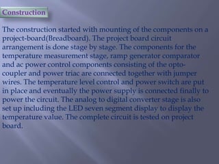 Construction
The construction started with mounting of the components on a
project-board(Breadboard). The project board circuit
arrangement is done stage by stage. The components for the
temperature measurement stage, ramp generator comparator
and ac power control components consisting of the optocoupler and power triac are connected together with jumper
wires. The temperature level control and power switch are put
in place and eventually the power supply is connected finally to
power the circuit. The analog to digital converter stage is also
set up including the LED seven segment display to display the
temperature value. The complete circuit is tested on project
board.

 