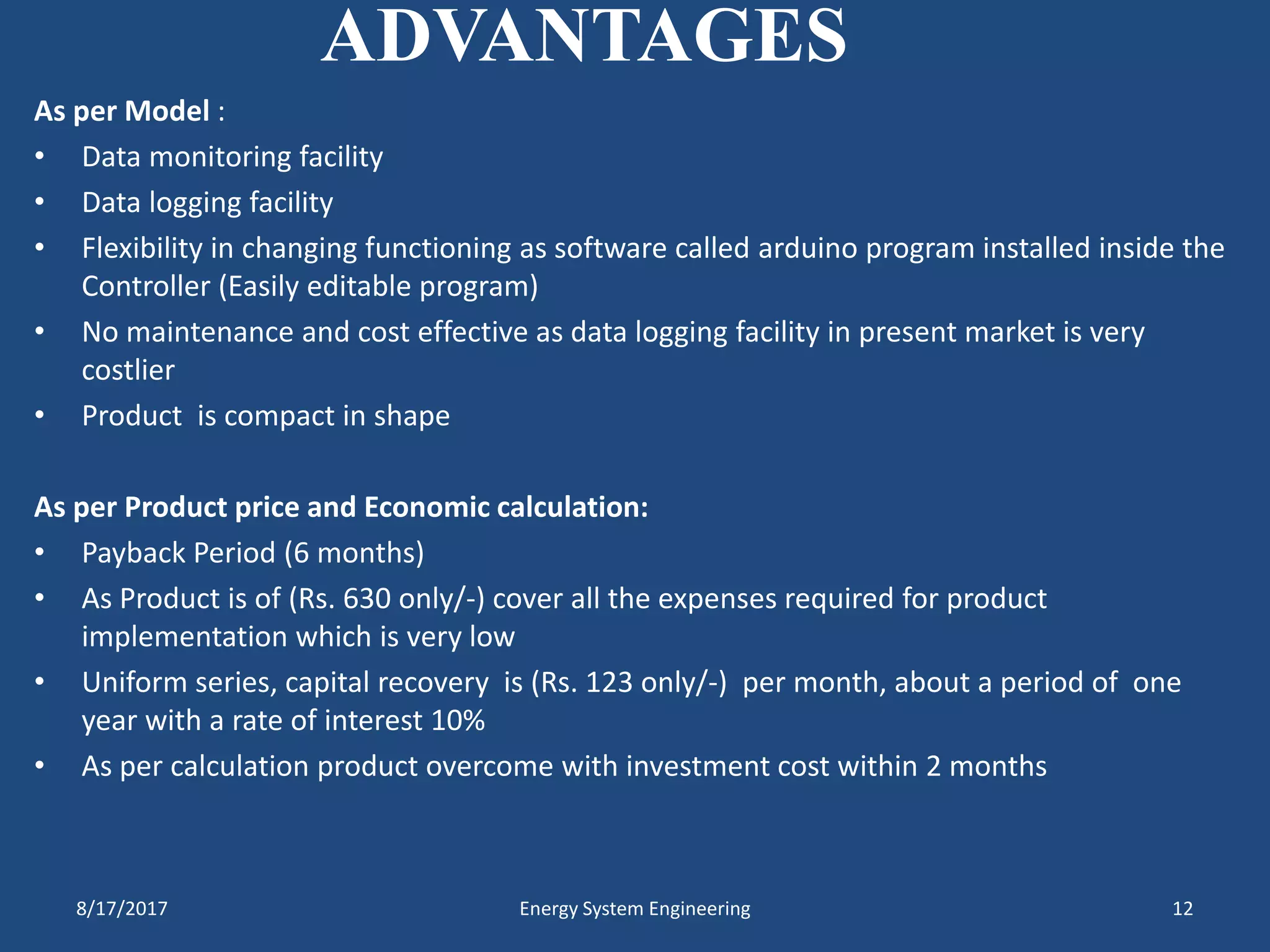 ADVANTAGES
As per Model :
• Data monitoring facility
• Data logging facility
• Flexibility in changing functioning as software called arduino program installed inside the
Controller (Easily editable program)
• No maintenance and cost effective as data logging facility in present market is very
costlier
• Product is compact in shape
As per Product price and Economic calculation:
• Payback Period (6 months)
• As Product is of (Rs. 630 only/-) cover all the expenses required for product
implementation which is very low
• Uniform series, capital recovery is (Rs. 123 only/-) per month, about a period of one
year with a rate of interest 10%
• As per calculation product overcome with investment cost within 2 months
8/17/2017 Energy System Engineering 12
 