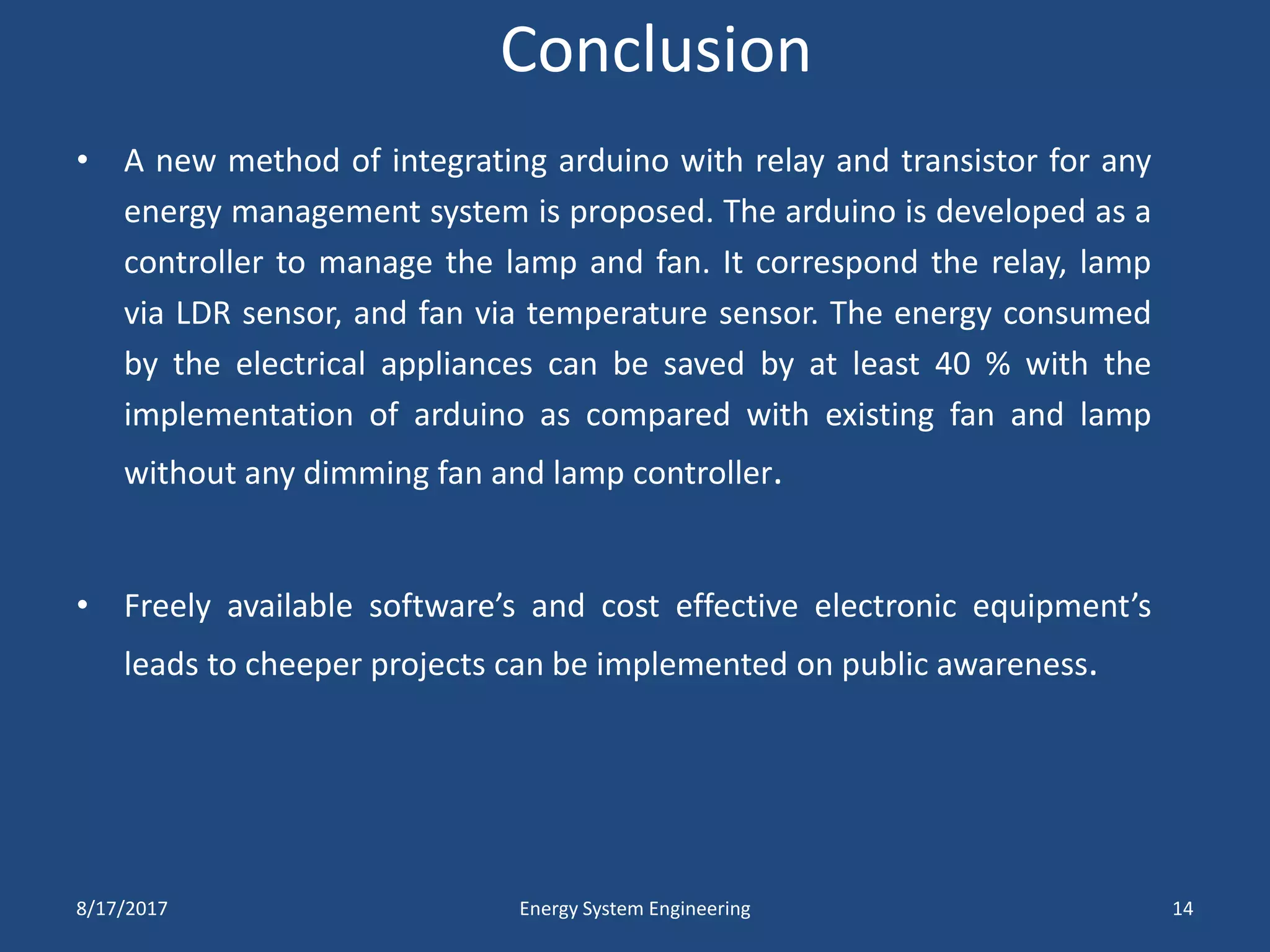 Conclusion
• A new method of integrating arduino with relay and transistor for any
energy management system is proposed. The arduino is developed as a
controller to manage the lamp and fan. It correspond the relay, lamp
via LDR sensor, and fan via temperature sensor. The energy consumed
by the electrical appliances can be saved by at least 40 % with the
implementation of arduino as compared with existing fan and lamp
without any dimming fan and lamp controller.
• Freely available software’s and cost effective electronic equipment’s
leads to cheeper projects can be implemented on public awareness.
8/17/2017 Energy System Engineering 14
 