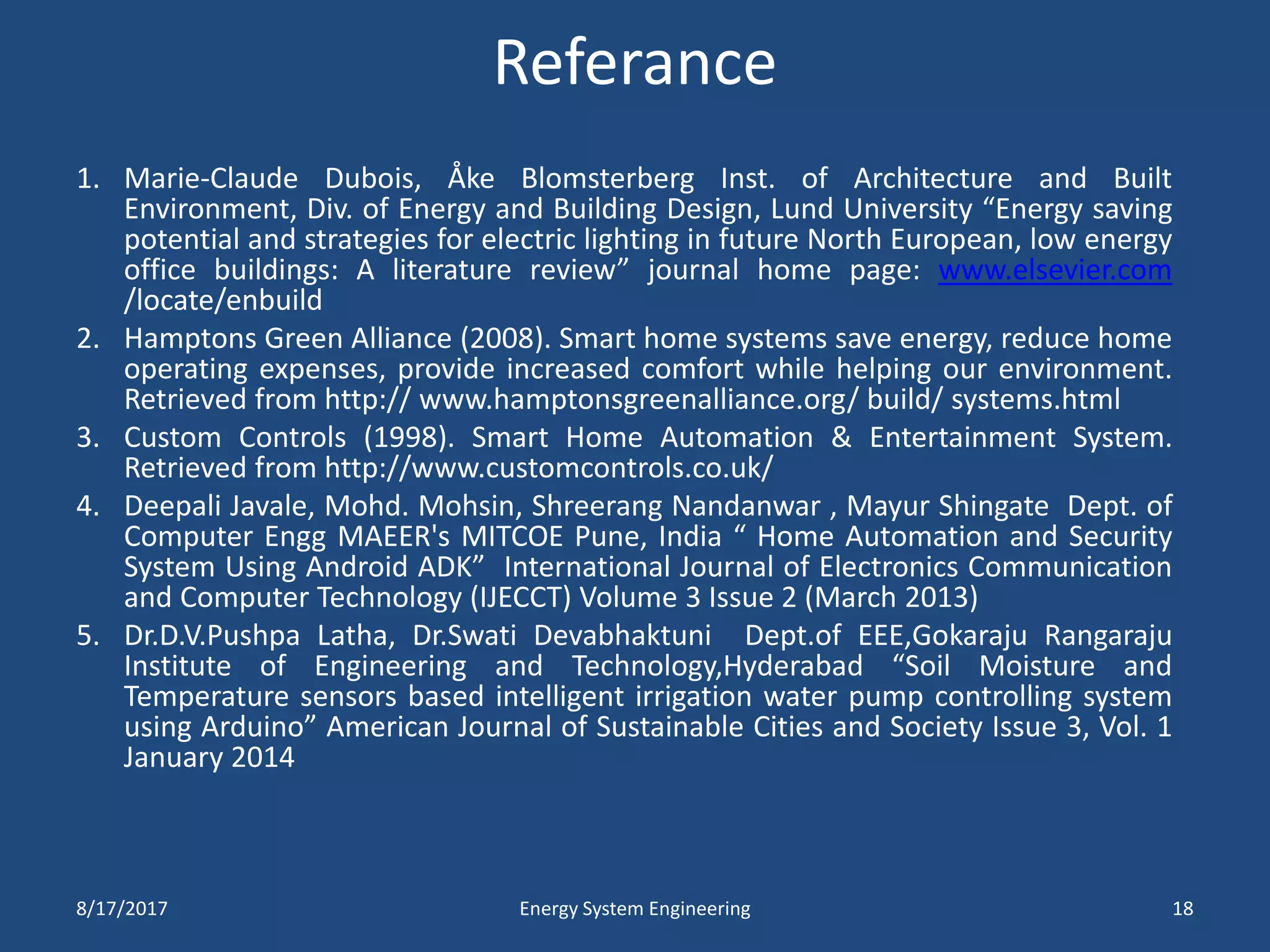 Referance
1. Marie-Claude Dubois, Åke Blomsterberg Inst. of Architecture and Built
Environment, Div. of Energy and Building Design, Lund University “Energy saving
potential and strategies for electric lighting in future North European, low energy
office buildings: A literature review” journal home page: www.elsevier.com
/locate/enbuild
2. Hamptons Green Alliance (2008). Smart home systems save energy, reduce home
operating expenses, provide increased comfort while helping our environment.
Retrieved from http:// www.hamptonsgreenalliance.org/ build/ systems.html
3. Custom Controls (1998). Smart Home Automation & Entertainment System.
Retrieved from http://www.customcontrols.co.uk/
4. Deepali Javale, Mohd. Mohsin, Shreerang Nandanwar , Mayur Shingate Dept. of
Computer Engg MAEER's MITCOE Pune, India “ Home Automation and Security
System Using Android ADK” International Journal of Electronics Communication
and Computer Technology (IJECCT) Volume 3 Issue 2 (March 2013)
5. Dr.D.V.Pushpa Latha, Dr.Swati Devabhaktuni Dept.of EEE,Gokaraju Rangaraju
Institute of Engineering and Technology,Hyderabad “Soil Moisture and
Temperature sensors based intelligent irrigation water pump controlling system
using Arduino” American Journal of Sustainable Cities and Society Issue 3, Vol. 1
January 2014
8/17/2017 Energy System Engineering 18
 