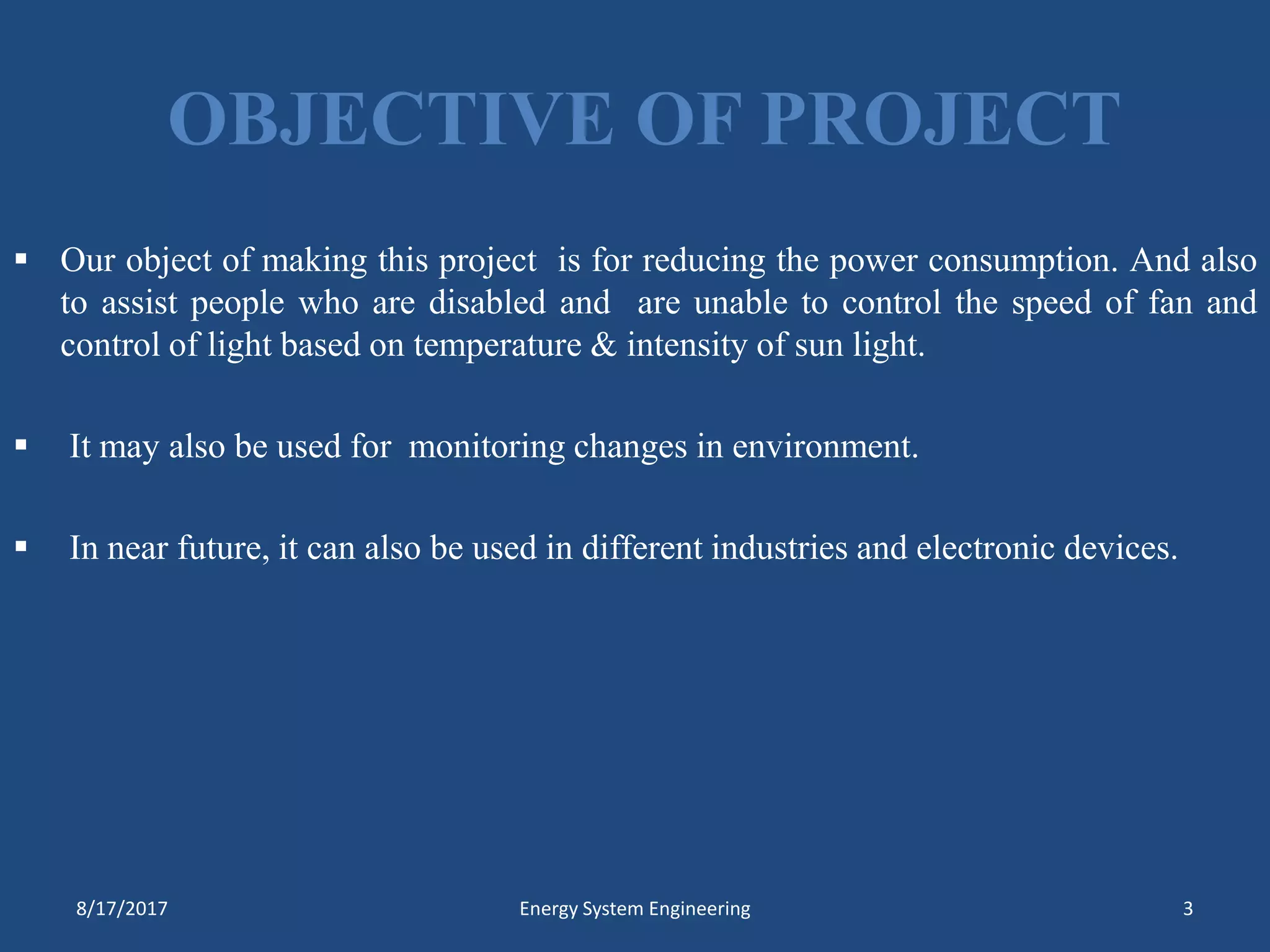 OBJECTIVE OF PROJECT
 Our object of making this project is for reducing the power consumption. And also
to assist people who are disabled and are unable to control the speed of fan and
control of light based on temperature & intensity of sun light.
 It may also be used for monitoring changes in environment.
 In near future, it can also be used in different industries and electronic devices.
8/17/2017 Energy System Engineering 3
 