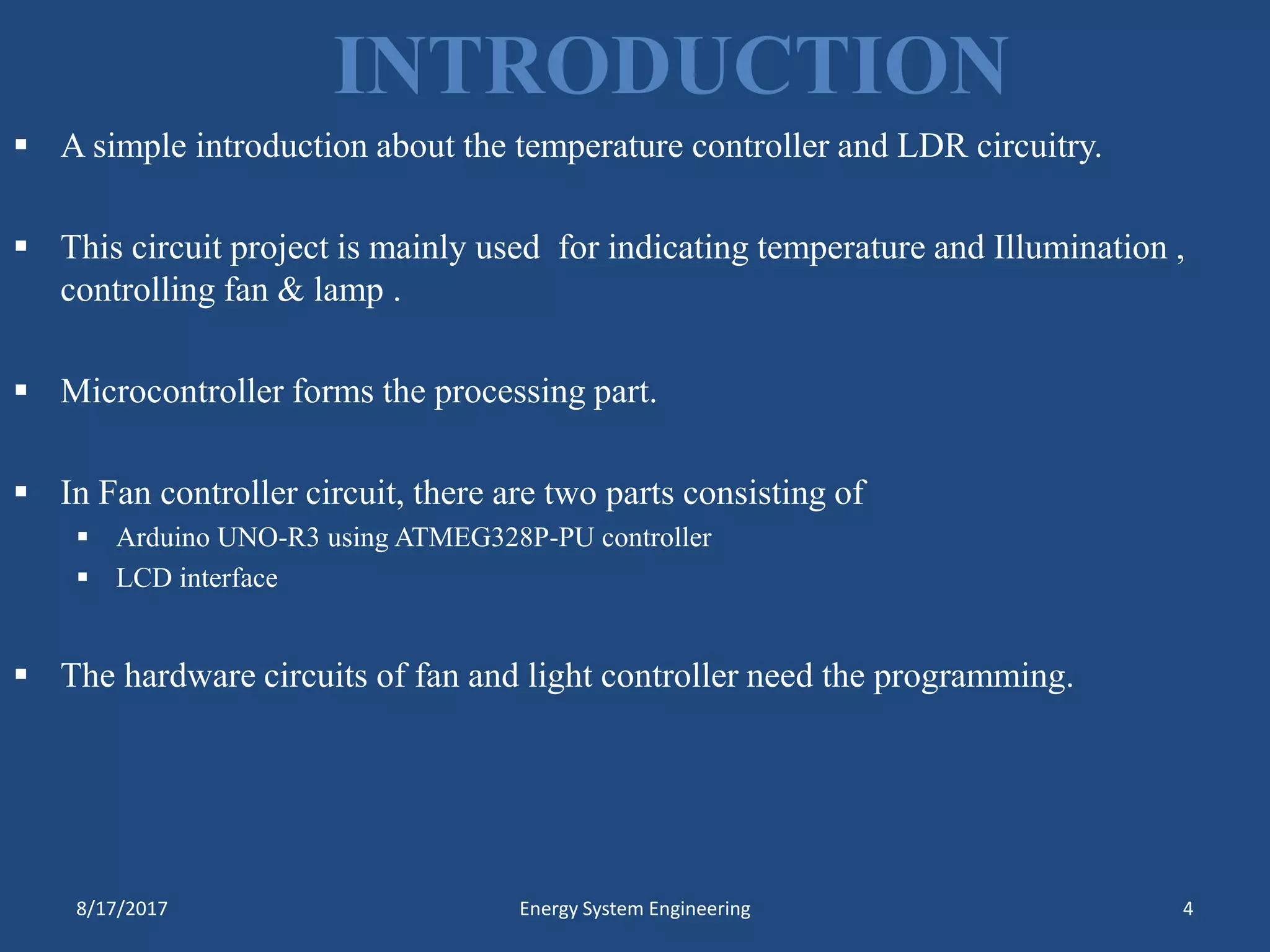 INTRODUCTION
 A simple introduction about the temperature controller and LDR circuitry.
 This circuit project is mainly used for indicating temperature and Illumination ,
controlling fan & lamp .
 Microcontroller forms the processing part.
 In Fan controller circuit, there are two parts consisting of
 Arduino UNO-R3 using ATMEG328P-PU controller
 LCD interface
 The hardware circuits of fan and light controller need the programming.
8/17/2017 Energy System Engineering 4
 