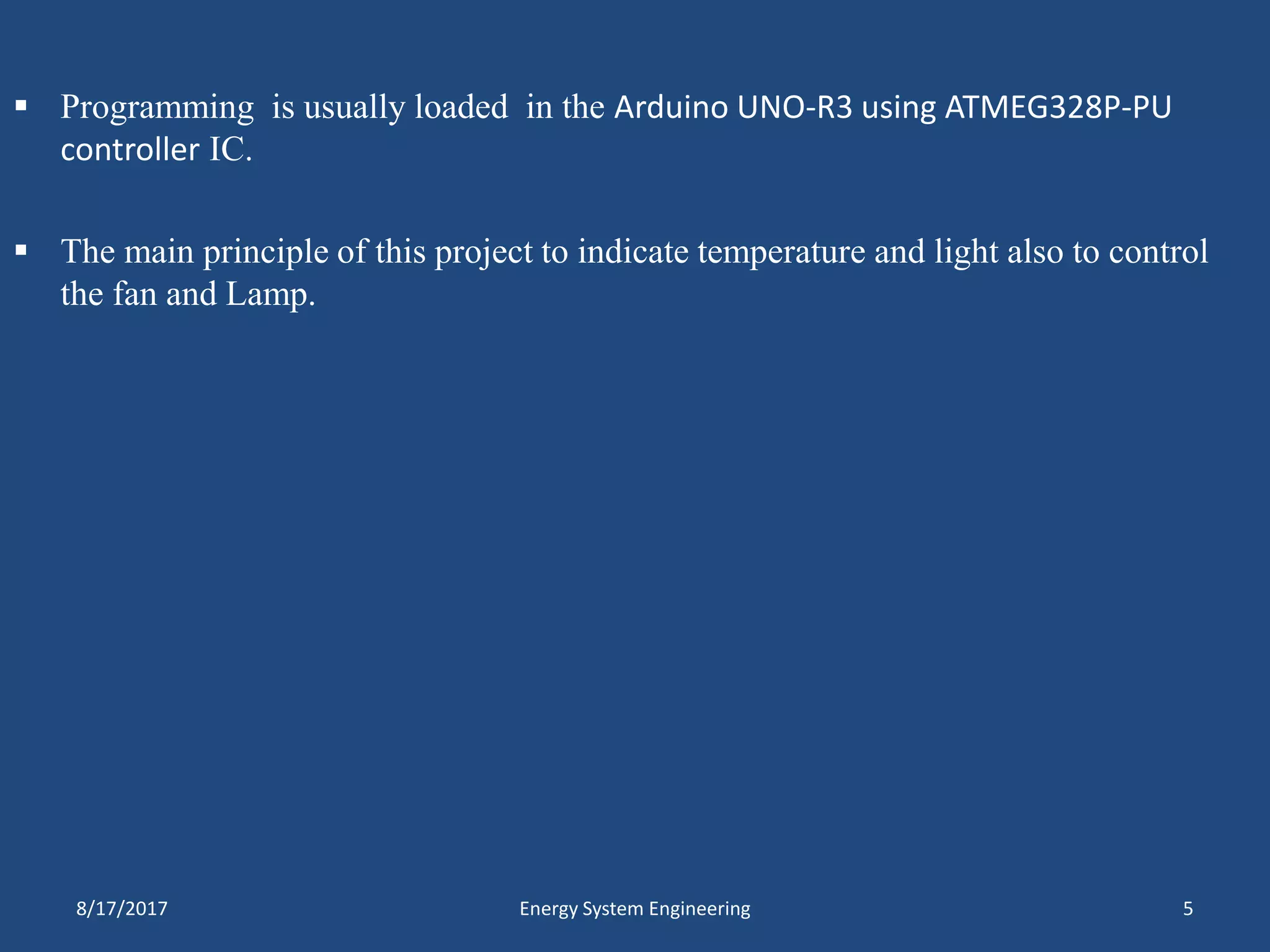  Programming is usually loaded in the Arduino UNO-R3 using ATMEG328P-PU
controller IC.
 The main principle of this project to indicate temperature and light also to control
the fan and Lamp.
8/17/2017 Energy System Engineering 5
 