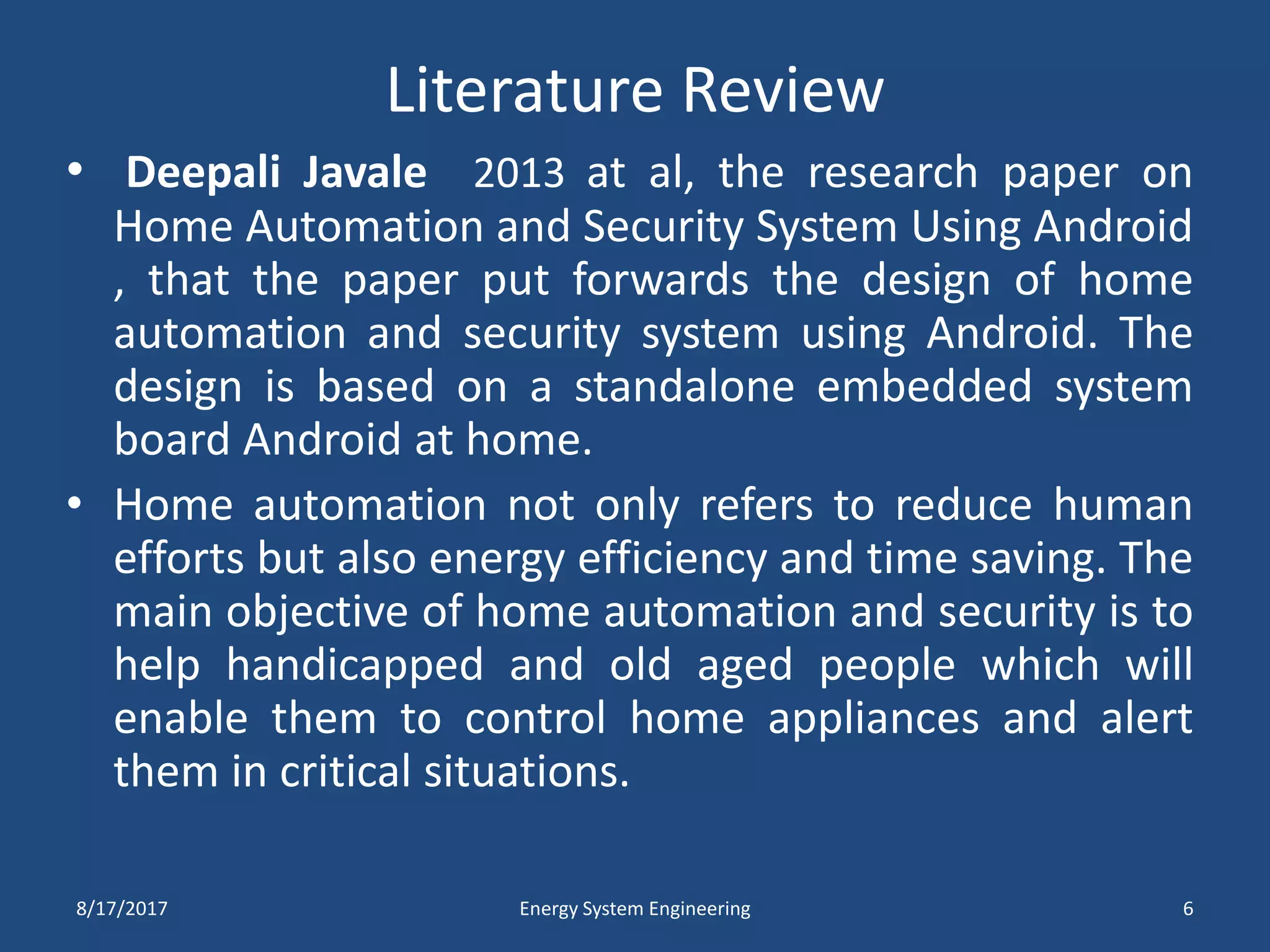 Literature Review
• Deepali Javale 2013 at al, the research paper on
Home Automation and Security System Using Android
, that the paper put forwards the design of home
automation and security system using Android. The
design is based on a standalone embedded system
board Android at home.
• Home automation not only refers to reduce human
efforts but also energy efficiency and time saving. The
main objective of home automation and security is to
help handicapped and old aged people which will
enable them to control home appliances and alert
them in critical situations.
8/17/2017 Energy System Engineering 6
 