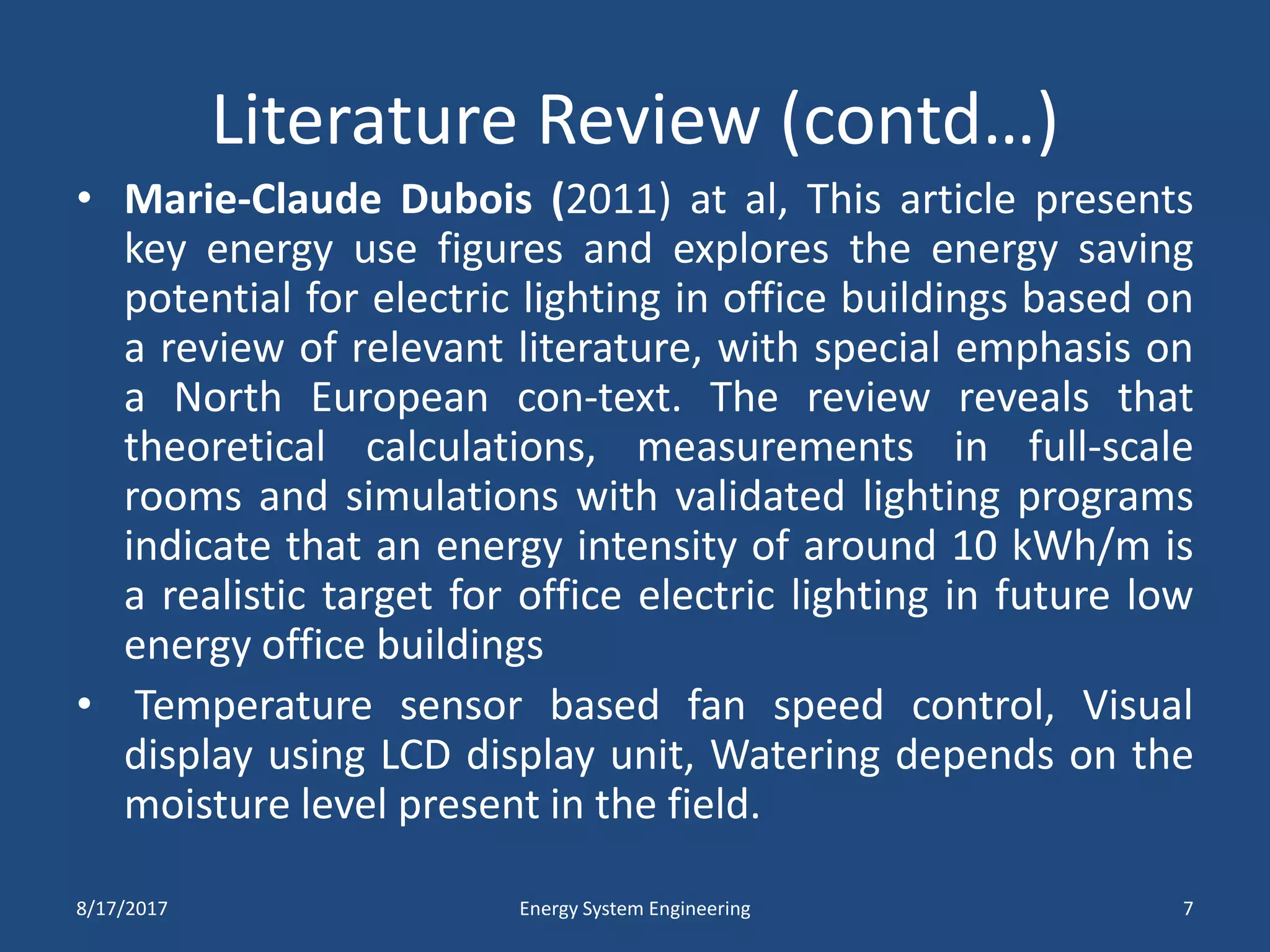 Literature Review (contd…)
• Marie-Claude Dubois (2011) at al, This article presents
key energy use figures and explores the energy saving
potential for electric lighting in office buildings based on
a review of relevant literature, with special emphasis on
a North European con-text. The review reveals that
theoretical calculations, measurements in full-scale
rooms and simulations with validated lighting programs
indicate that an energy intensity of around 10 kWh/m is
a realistic target for office electric lighting in future low
energy office buildings
• Temperature sensor based fan speed control, Visual
display using LCD display unit, Watering depends on the
moisture level present in the field.
8/17/2017 Energy System Engineering 7
 