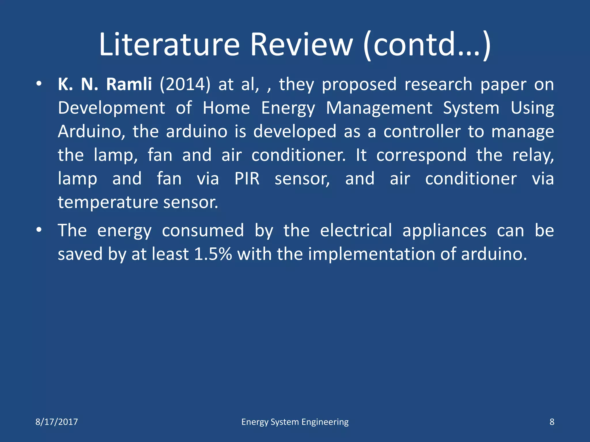 Literature Review (contd…)
• K. N. Ramli (2014) at al, , they proposed research paper on
Development of Home Energy Management System Using
Arduino, the arduino is developed as a controller to manage
the lamp, fan and air conditioner. It correspond the relay,
lamp and fan via PIR sensor, and air conditioner via
temperature sensor.
• The energy consumed by the electrical appliances can be
saved by at least 1.5% with the implementation of arduino.
8/17/2017 Energy System Engineering 8
 