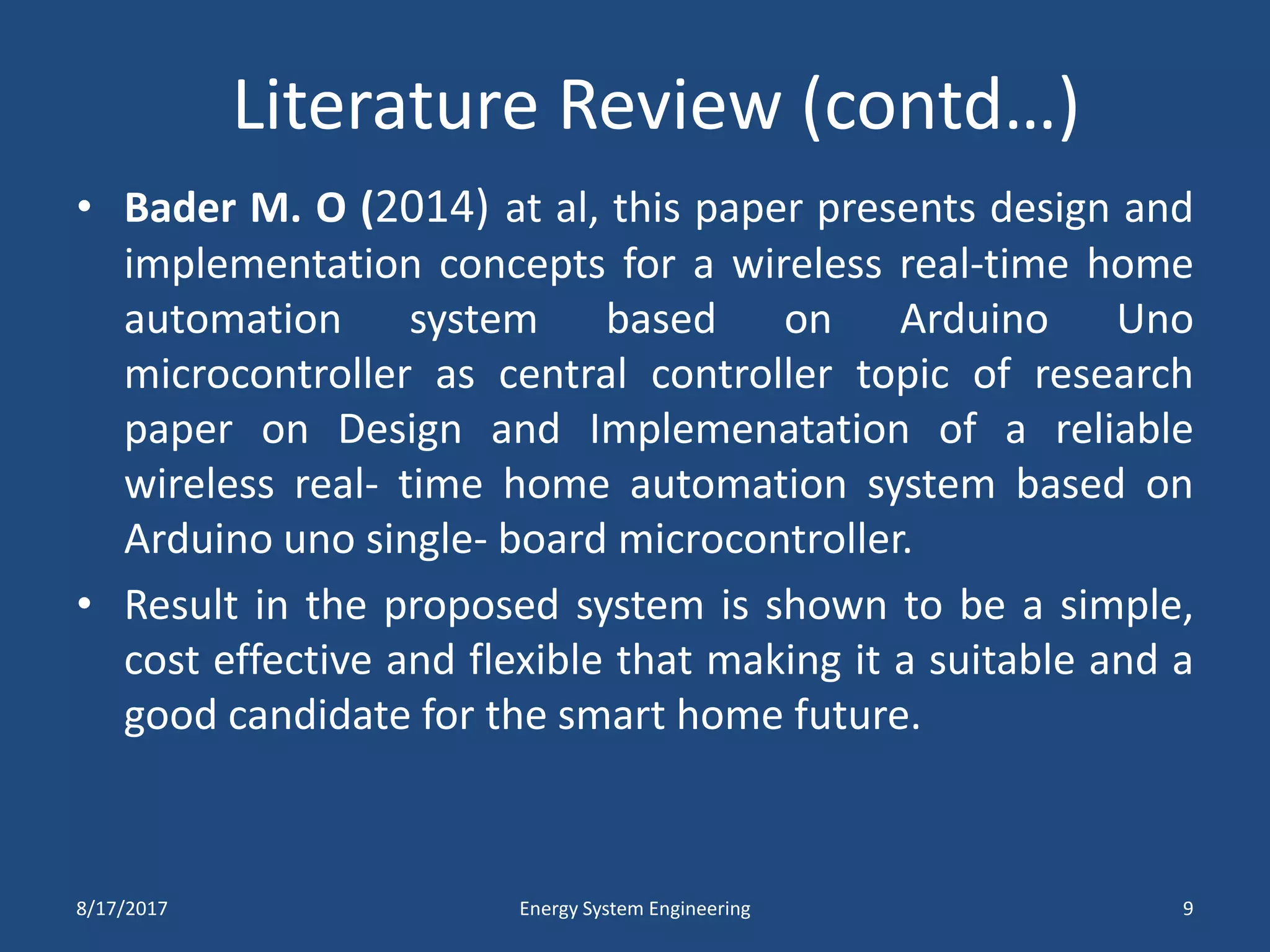 Literature Review (contd…)
• Bader M. O (2014) at al, this paper presents design and
implementation concepts for a wireless real-time home
automation system based on Arduino Uno
microcontroller as central controller topic of research
paper on Design and Implemenatation of a reliable
wireless real- time home automation system based on
Arduino uno single- board microcontroller.
• Result in the proposed system is shown to be a simple,
cost effective and flexible that making it a suitable and a
good candidate for the smart home future.
8/17/2017 Energy System Engineering 9
 