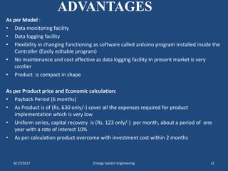 ADVANTAGES
As per Model :
• Data monitoring facility
• Data logging facility
• Flexibility in changing functioning as software called arduino program installed inside the
Controller (Easily editable program)
• No maintenance and cost effective as data logging facility in present market is very
costlier
• Product is compact in shape
As per Product price and Economic calculation:
• Payback Period (6 months)
• As Product is of (Rs. 630 only/-) cover all the expenses required for product
implementation which is very low
• Uniform series, capital recovery is (Rs. 123 only/-) per month, about a period of one
year with a rate of interest 10%
• As per calculation product overcome with investment cost within 2 months
8/17/2017 Energy System Engineering 12
 