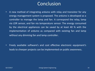 Conclusion
• A new method of integrating arduino with relay and transistor for any
energy management system is proposed. The arduino is developed as a
controller to manage the lamp and fan. It correspond the relay, lamp
via LDR sensor, and fan via temperature sensor. The energy consumed
by the electrical appliances can be saved by at least 40 % with the
implementation of arduino as compared with existing fan and lamp
without any dimming fan and lamp controller.
• Freely available software’s and cost effective electronic equipment’s
leads to cheeper projects can be implemented on public awareness.
8/17/2017 Energy System Engineering 14
 