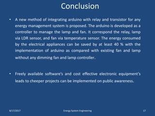 Conclusion
• A new method of integrating arduino with relay and transistor for any
energy management system is proposed. The arduino is developed as a
controller to manage the lamp and fan. It correspond the relay, lamp
via LDR sensor, and fan via temperature sensor. The energy consumed
by the electrical appliances can be saved by at least 40 % with the
implementation of arduino as compared with existing fan and lamp
without any dimming fan and lamp controller.
• Freely available software’s and cost effective electronic equipment’s
leads to cheeper projects can be implemented on public awareness.
8/17/2017 Energy System Engineering 17
 