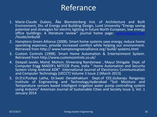 Referance
1. Marie-Claude Dubois, Åke Blomsterberg Inst. of Architecture and Built
Environment, Div. of Energy and Building Design, Lund University “Energy saving
potential and strategies for electric lighting in future North European, low energy
office buildings: A literature review” journal home page: www.elsevier.com
/locate/enbuild
2. Hamptons Green Alliance (2008). Smart home systems save energy, reduce home
operating expenses, provide increased comfort while helping our environment.
Retrieved from http:// www.hamptonsgreenalliance.org/ build/ systems.html
3. Custom Controls (1998). Smart Home Automation & Entertainment System.
Retrieved from http://www.customcontrols.co.uk/
4. Deepali Javale, Mohd. Mohsin, Shreerang Nandanwar , Mayur Shingate Dept. of
Computer Engg MAEER's MITCOE Pune, India “ Home Automation and Security
System Using Android ADK” International Journal of Electronics Communication
and Computer Technology (IJECCT) Volume 3 Issue 2 (March 2013)
5. Dr.D.V.Pushpa Latha, Dr.Swati Devabhaktuni Dept.of EEE,Gokaraju Rangaraju
Institute of Engineering and Technology,Hyderabad “Soil Moisture and
Temperature sensors based intelligent irrigation water pump controlling system
using Arduino” American Journal of Sustainable Cities and Society Issue 3, Vol. 1
January 2014
8/17/2017 Energy System Engineering 18
 