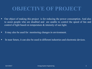 OBJECTIVE OF PROJECT
 Our object of making this project is for reducing the power consumption. And also
to assist people who are disabled and are unable to control the speed of fan and
control of light based on temperature & intensity of sun light.
 It may also be used for monitoring changes in environment.
 In near future, it can also be used in different industries and electronic devices.
8/17/2017 Energy System Engineering 3
 
