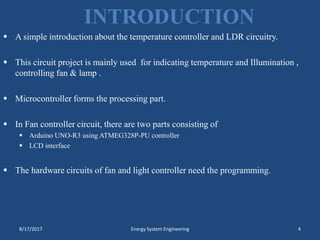 INTRODUCTION
 A simple introduction about the temperature controller and LDR circuitry.
 This circuit project is mainly used for indicating temperature and Illumination ,
controlling fan & lamp .
 Microcontroller forms the processing part.
 In Fan controller circuit, there are two parts consisting of
 Arduino UNO-R3 using ATMEG328P-PU controller
 LCD interface
 The hardware circuits of fan and light controller need the programming.
8/17/2017 Energy System Engineering 4
 