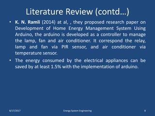 Literature Review (contd…)
• K. N. Ramli (2014) at al, , they proposed research paper on
Development of Home Energy Management System Using
Arduino, the arduino is developed as a controller to manage
the lamp, fan and air conditioner. It correspond the relay,
lamp and fan via PIR sensor, and air conditioner via
temperature sensor.
• The energy consumed by the electrical appliances can be
saved by at least 1.5% with the implementation of arduino.
8/17/2017 Energy System Engineering 8
 