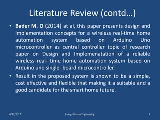 Literature Review (contd…)
• Bader M. O (2014) at al, this paper presents design and
implementation concepts for a wireless real-time home
automation system based on Arduino Uno
microcontroller as central controller topic of research
paper on Design and Implemenatation of a reliable
wireless real- time home automation system based on
Arduino uno single- board microcontroller.
• Result in the proposed system is shown to be a simple,
cost effective and flexible that making it a suitable and a
good candidate for the smart home future.
8/17/2017 Energy System Engineering 9
 