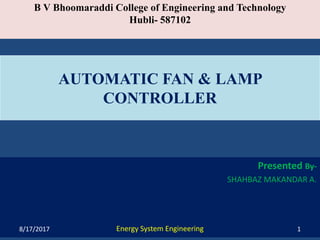 B V Bhoomaraddi College of Engineering and Technology
Hubli- 587102
Presented By-
SHAHBAZ MAKANDAR A.
Energy System Engineering
AUTOMATIC FAN & LAMP
CONTROLLER
8/17/2017 1
 