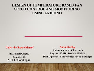 DESIGN OF TEMPERATURE BASED FAN
SPEED CONTROL AND MONITORING
USING ARDUINO
Under the Supervision of
Ms. Minali Gupta,
Scientist B,
NIELIT Gorakhpur
Submitted by
Ratnesh Kumar Chaurasia
Reg. No. 13610, Session 2015-16
Post Diploma in Electronics Product Design
 