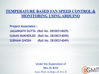 Project Associates :
JAGANNATH DUTTA (Roll No. 28100314029)
SUMAN MUKHERJEE (Roll No. 28100314059)
SUBHAM GHOSH (Roll No. 28100314049)
TEMPERATURE BASED FAN SPEED CONTROL &
MONITORING USING ARDUINO
Under the Supervision of
Mrs. D. RAY
Asst. Prof. in Dept. of E.C.E
 