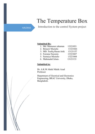 4/6/2016
The Temperature Box
Introduction to the control System project
Submitted By:
1. Md. Mamunur rahaman 13321051
2. Benazir Mustafa- 13321026
3. MD. Toufiq Hasan Anik 13121157
4. Farzana Nayeem- 13321047
5. Sumaiya Mustafa- 13221044
6. Mahmudul Islam- 13121133
Submitted to:
Dr. A.K.M Abdul Malek Azad
Professor
Department of Electrical and Electronics
Engineering, BRAC University, Dhaka,
Bangladesh.
 