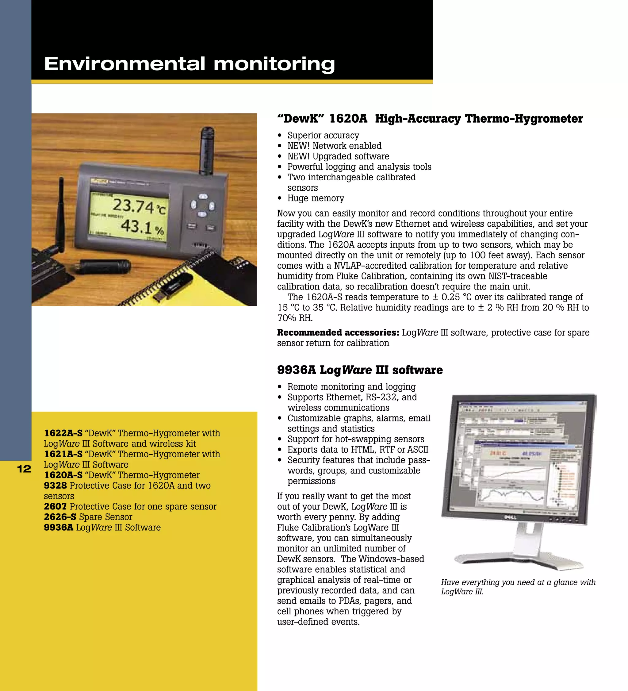 “DewK” 1620A High-Accuracy Thermo-Hygrometer
•	 Superior accuracy
•	 NEW! Network enabled
•	 NEW! Upgraded software
•	 Powerful logging and analysis tools
•	 Two interchangeable calibrated
sensors
•	 Huge memory
Now you can easily monitor and record conditions throughout your entire
facility with the DewK’s new Ethernet and wireless capabilities, and set your
upgraded LogWare III software to notify you immediately of changing con-
ditions. The 1620A accepts inputs from up to two sensors, which may be
mounted directly on the unit or remotely (up to 100 feet away). Each sensor
comes with a NVLAP-accredited calibration for temperature and relative
humidity from Fluke Calibration, containing its own NIST-traceable
calibration data, so recalibration doesn’t require the main unit.
The 1620A-S reads temperature to ± 0.25 °C over its calibrated range of
15 °C to 35 °C. Relative humidity readings are to ± 2 % RH from 20 % RH to
70% RH.
Recommended accessories: LogWare III software, protective case for spare
sensor return for calibration
9936A LogWare III software
•	 Remote monitoring and logging
•	 Supports Ethernet, RS-232, and
wireless communications
•	 Customizable graphs, alarms, email
settings and statistics
•	 Support for hot-swapping sensors
•	 Exports data to HTML, RTF or ASCII
•	 Security features that include pass-
words, groups, and customizable
permissions
If you really want to get the most
out of your DewK, LogWare III is
worth every penny. By adding
Fluke Calibration’s LogWare III
software, you can simultaneously
monitor an unlimited number of
DewK sensors. The Windows-based
software enables statistical and
graphical analysis of real-time or
previously recorded data, and can
send emails to PDAs, pagers, and
cell phones when ­triggered by
user-defined events.
1622A-S “DewK” Thermo-Hygrometer with
LogWare III Software and wireless kit
1621A-S “DewK” Thermo-Hygrometer with
LogWare III Software
1620A-S “DewK” Thermo-Hygrometer
9328 Protective Case for 1620A and two
sensors
2607 Protective Case for one spare sensor
2626-S Spare Sensor
9936A LogWare III Software
12
Have everything you need at a glance with
LogWare III.
Environmental monitoring
 