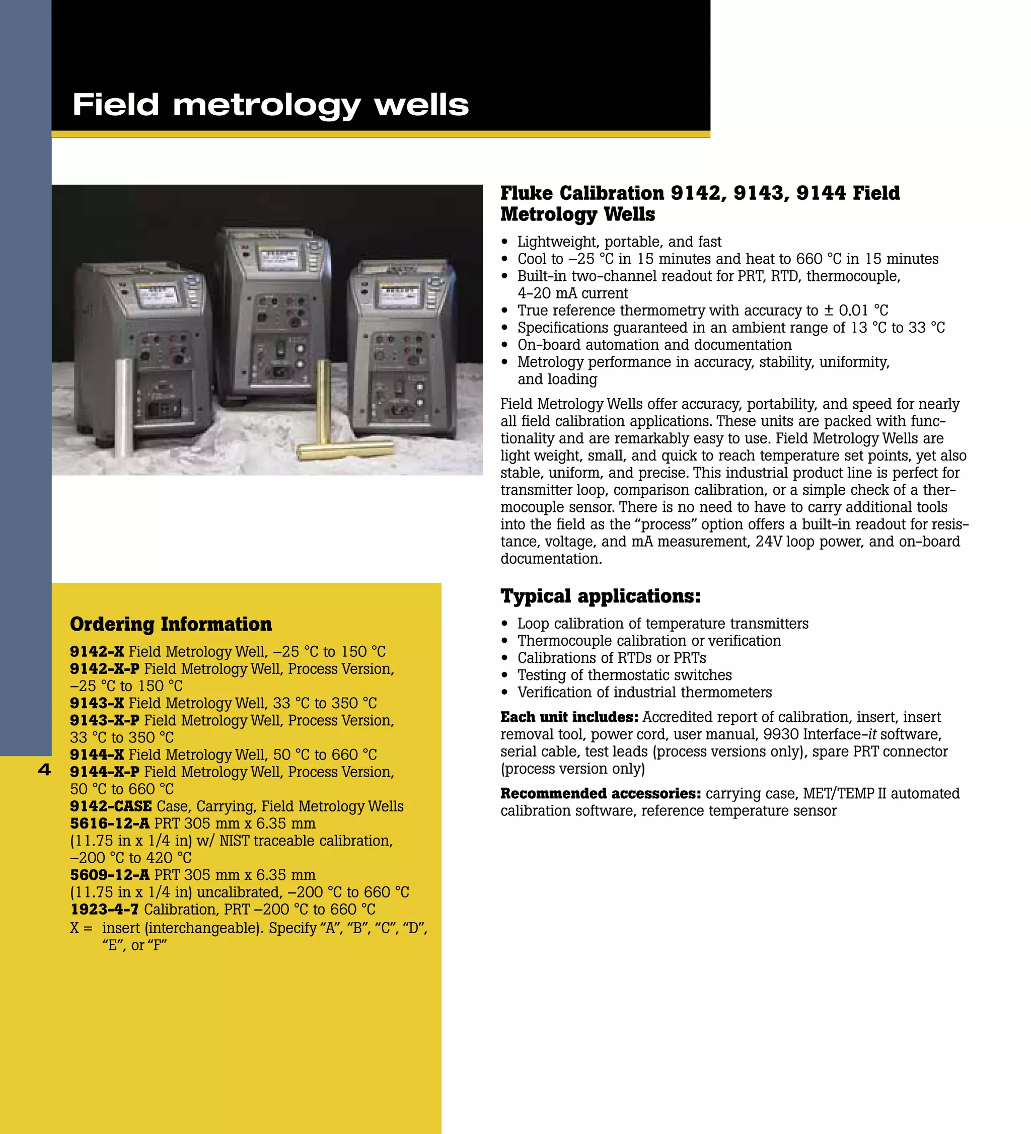 Fluke Calibration 9142, 9143, 9144 Field
Metrology Wells
•	 Lightweight, portable, and fast
•	 Cool to –25 °C in 15 minutes and heat to 660 °C in 15 minutes
•	 Built-in two-channel readout for PRT, RTD, thermocouple,
4-20 mA current
•	 True reference thermometry with accuracy to ± 0.01 °C
•	 Specifications guaranteed in an ambient range of 13 °C to 33 °C
•	 On-board automation and documentation
•	 Metrology performance in accuracy, stability, uniformity,
and loading
Field Metrology Wells offer accuracy, portability, and speed for nearly
all field calibration applications. These units are packed with func-
tionality and are remarkably easy to use. Field Metrology Wells are
light weight, small, and quick to reach temperature set points, yet also
stable, uniform, and precise. This industrial product line is perfect for
transmitter loop, comparison calibration, or a simple check of a ther-
mocouple sensor. There is no need to have to carry additional tools
into the field as the “process” option offers a built-in readout for resis-
tance, voltage, and mA measurement, 24V loop power, and on-board
documentation.
Typical applications:
•	 Loop calibration of temperature transmitters
•	 Thermocouple calibration or verification
•	 Calibrations of RTDs or PRTs
•	 Testing of thermostatic switches
•	 Verification of industrial thermometers
Each unit includes: Accredited report of calibration, insert, insert
removal tool, power cord, user manual, 9930 Interface-it software,
serial cable, test leads (process versions only), spare PRT connector
(process version only)
Recommended accessories: carrying case, MET/TEMP II automated
calibration software, reference temperature sensor
Ordering Information
9142-X Field Metrology Well, –25 °C to 150 °C
9142-X-P Field Metrology Well, Process Version,
–25 °C to 150 °C
9143-X Field Metrology Well, 33 °C to 350 °C
9143-X-P Field Metrology Well, Process Version,
33 °C to 350 °C
9144-X Field Metrology Well, 50 °C to 660 °C
9144-X-P Field Metrology Well, Process Version,
50 °C to 660 °C
9142-CASE Case, Carrying, Field Metrology Wells
5616-12-A PRT 305 mm x 6.35 mm
(11.75 in x 1/4 in) w/ NIST traceable calibration,
–200 °C to 420 °C
5609-12-A PRT 305 mm x 6.35 mm
(11.75 in x 1/4 in) uncalibrated, –200 °C to 660 °C
1923-4-7 Calibration, PRT –200 °C to 660 °C
X =	 insert (interchangeable). Specify “A”, “B”, “C”, “D”,
“E”, or “F”
4
Field metrology wells
 