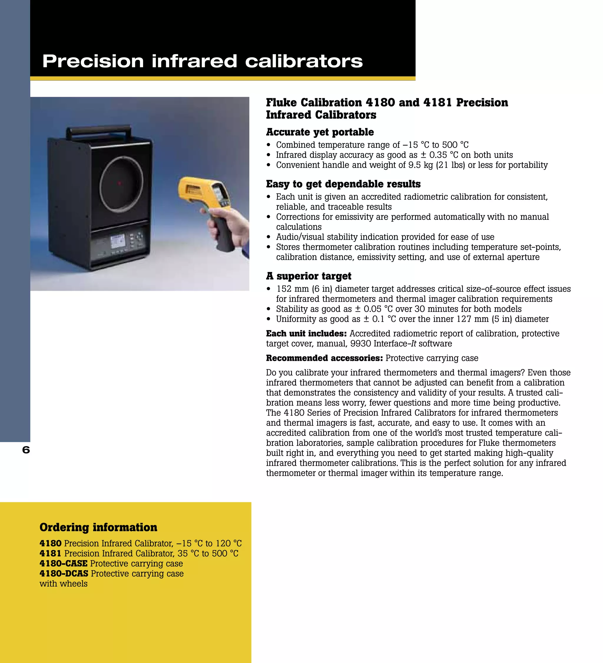 Fluke Calibration 4180 and 4181 Precision
Infrared Calibrators
Accurate yet portable
•	 Combined temperature range of –15 °C to 500 °C
•	 Infrared display accuracy as good as ± 0.35 °C on both units
•	 Convenient handle and weight of 9.5 kg (21 lbs) or less for portability
Easy to get dependable results
•	 Each unit is given an accredited radiometric calibration for consistent,
reliable, and traceable results
•	 Corrections for emissivity are performed automatically with no manual
calculations
•	 Audio/visual stability indication provided for ease of use
•	 Stores thermometer calibration routines including temperature set-points,
calibration distance, emissivity setting, and use of external aperture
A superior target
•	 152 mm (6 in) diameter target addresses critical size-of-source effect issues
for infrared thermometers and thermal imager calibration requirements
•	 Stability as good as ± 0.05 °C over 30 minutes for both models
•	 Uniformity as good as ± 0.1 °C over the inner 127 mm (5 in) diameter
Each unit includes: Accredited radiometric report of calibration, protective
target cover, manual, 9930 Interface-It software
Recommended accessories: Protective carrying case
Do you calibrate your infrared thermometers and thermal imagers? Even those
infrared thermometers that cannot be adjusted can benefit from a calibration
that demonstrates the consistency and validity of your results. A trusted cali-
bration means less worry, fewer questions and more time being productive.
The 4180 Series of Precision Infrared Calibrators for infrared thermometers
and thermal imagers is fast, accurate, and easy to use. It comes with an
accredited calibration from one of the world’s most trusted temperature cali-
bration laboratories, sample calibration procedures for Fluke thermometers
built right in, and everything you need to get started making high-quality
infrared thermometer calibrations. This is the perfect solution for any infrared
thermometer or thermal imager within its temperature range.
Ordering information
4180 Precision Infrared Calibrator, –15 °C to 120 °C
4181 Precision Infrared Calibrator, 35 °C to 500 °C
4180-CASE Protective carrying case
4180-DCAS Protective carrying case
with wheels
Precision infrared calibrators
6
 