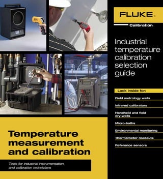 1
	 Look inside for:
Field metrology wells
Infrared calibrators
Handheld and field
dry-wells
Micro-baths
Environmental monitoring
Thermometer readouts
Reference sensors
Industrial
temperature
calibration
selection
guide
Tools for industrial instrumentation
and calibration technicians
Temperature
measurement
and calibration
 