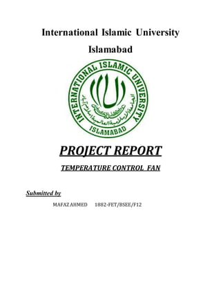 International Islamic University
Islamabad
PROJECT REPORT
TEMPERATURE CONTROL FAN
Submitted by
MAFAZAHMED 1882-FET/BSEE/F12
 