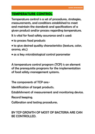 ISHAN DEWANGAN
TEMPERATURE CONTROL
Temperature control is a set of procedures, strategies,
measurements, and conditions established to meet
and maintain the standards and specifications of a
given product and/or process regarding temperature.
It is vital for food safety assurance and is used:
• to process food products
• to give desired quality characteristics (texture, color,
aroma, etc.)
• as a key microbiological control parameter
A temperature control program (TCP) is an element
of the prerequisite programs for the implementation
of food safety management systems.
The components of TCP are:-
Identification of target products.
Establishment of measurement and monitoring device.
Record keeping.
Calibration and testing procedures.
BY TCP GROWTH OF MOST OF BACTERIA ARE CAN
BE CONTROLLED.
 