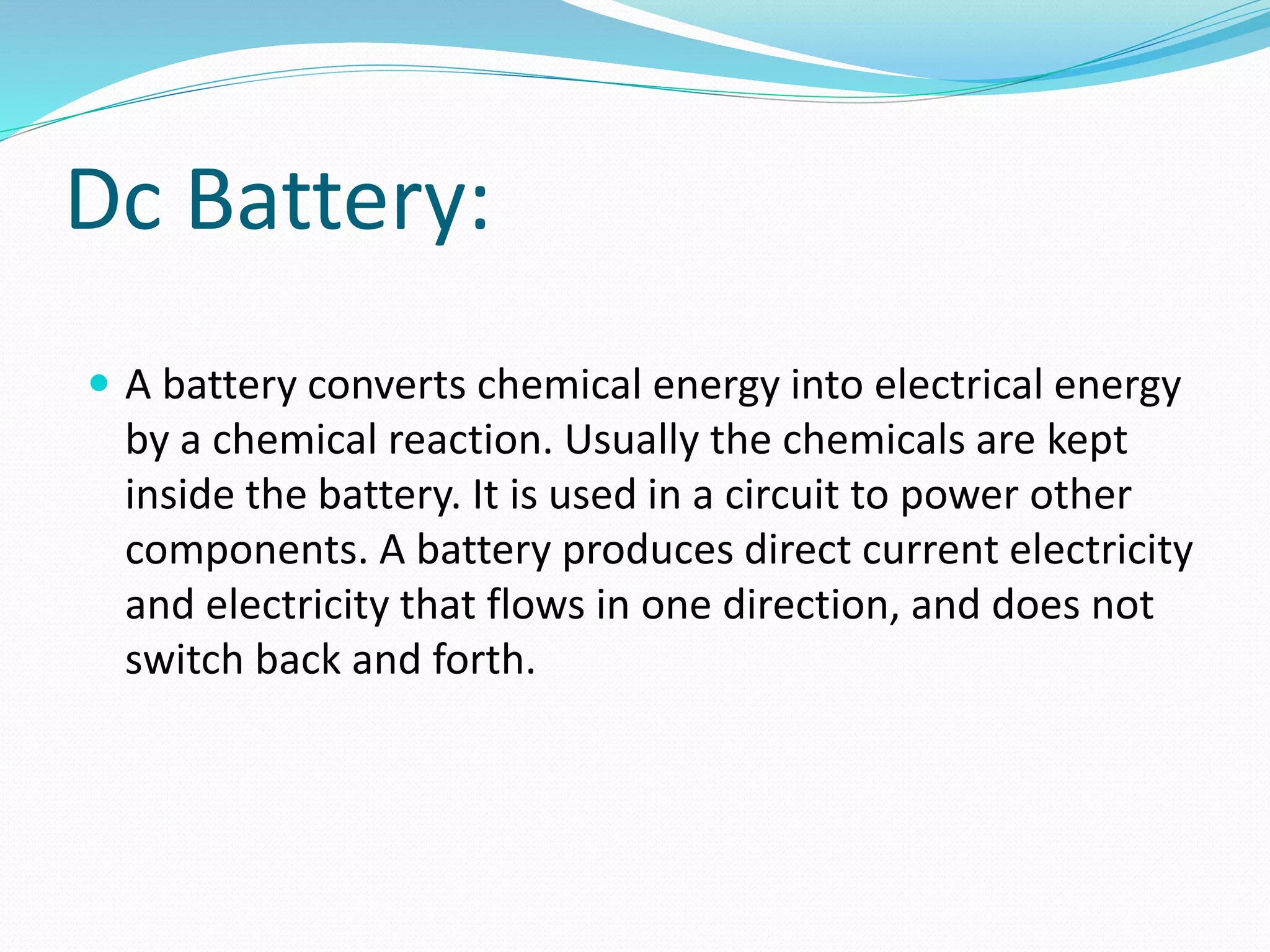 Dc Battery:
 A battery converts chemical energy into electrical energy
by a chemical reaction. Usually the chemicals are kept
inside the battery. It is used in a circuit to power other
components. A battery produces direct current electricity
and electricity that flows in one direction, and does not
switch back and forth.
 