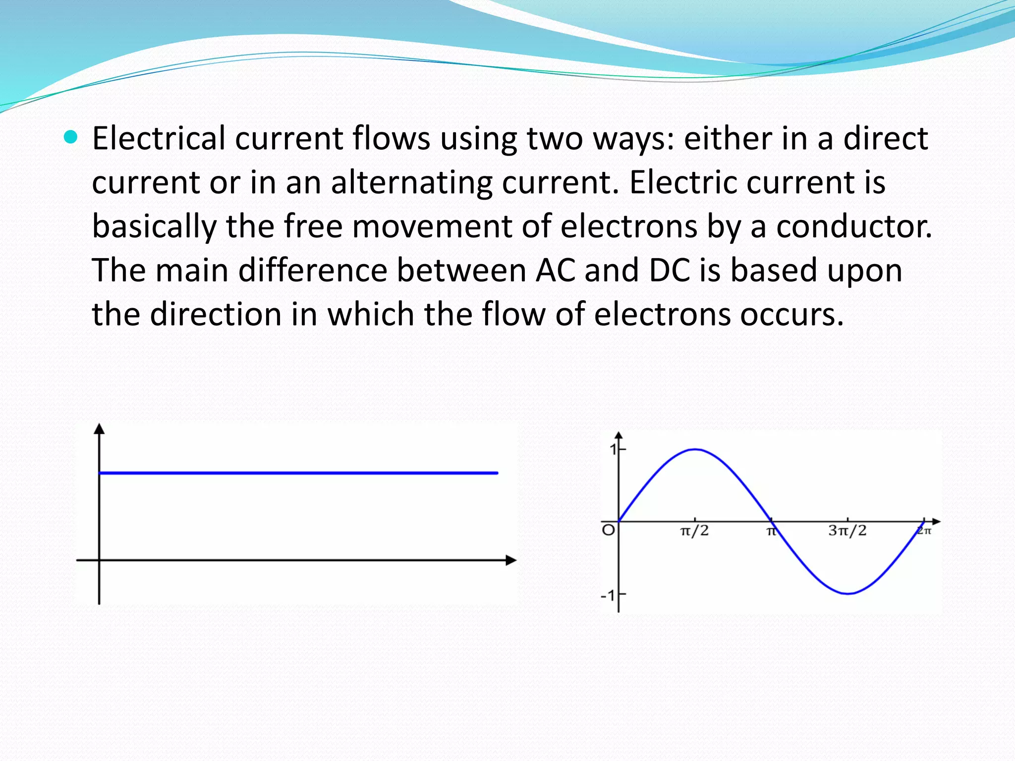  Electrical current flows using two ways: either in a direct
current or in an alternating current. Electric current is
basically the free movement of electrons by a conductor.
The main difference between AC and DC is based upon
the direction in which the flow of electrons occurs.
 