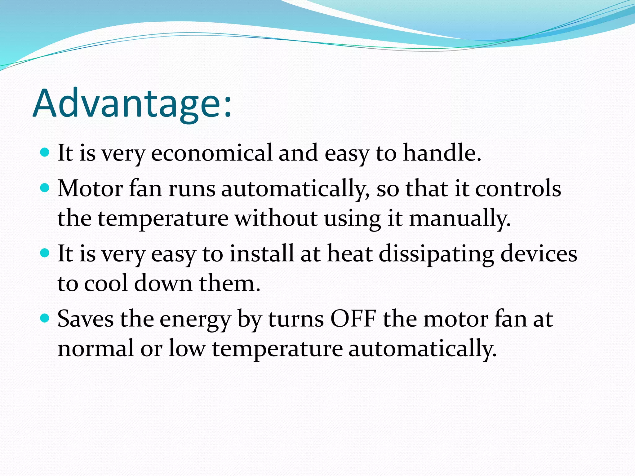 Advantage:
 It is very economical and easy to handle.
 Motor fan runs automatically, so that it controls
the temperature without using it manually.
 It is very easy to install at heat dissipating devices
to cool down them.
 Saves the energy by turns OFF the motor fan at
normal or low temperature automatically.
 
