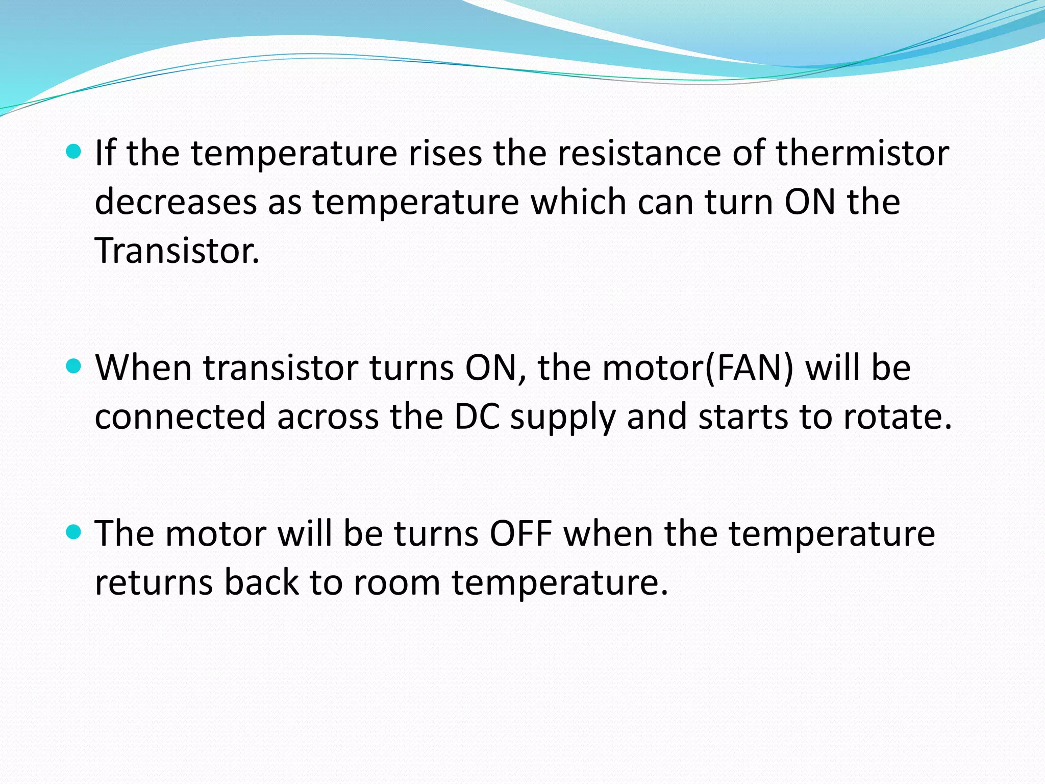  If the temperature rises the resistance of thermistor
decreases as temperature which can turn ON the
Transistor.
 When transistor turns ON, the motor(FAN) will be
connected across the DC supply and starts to rotate.
 The motor will be turns OFF when the temperature
returns back to room temperature.
 