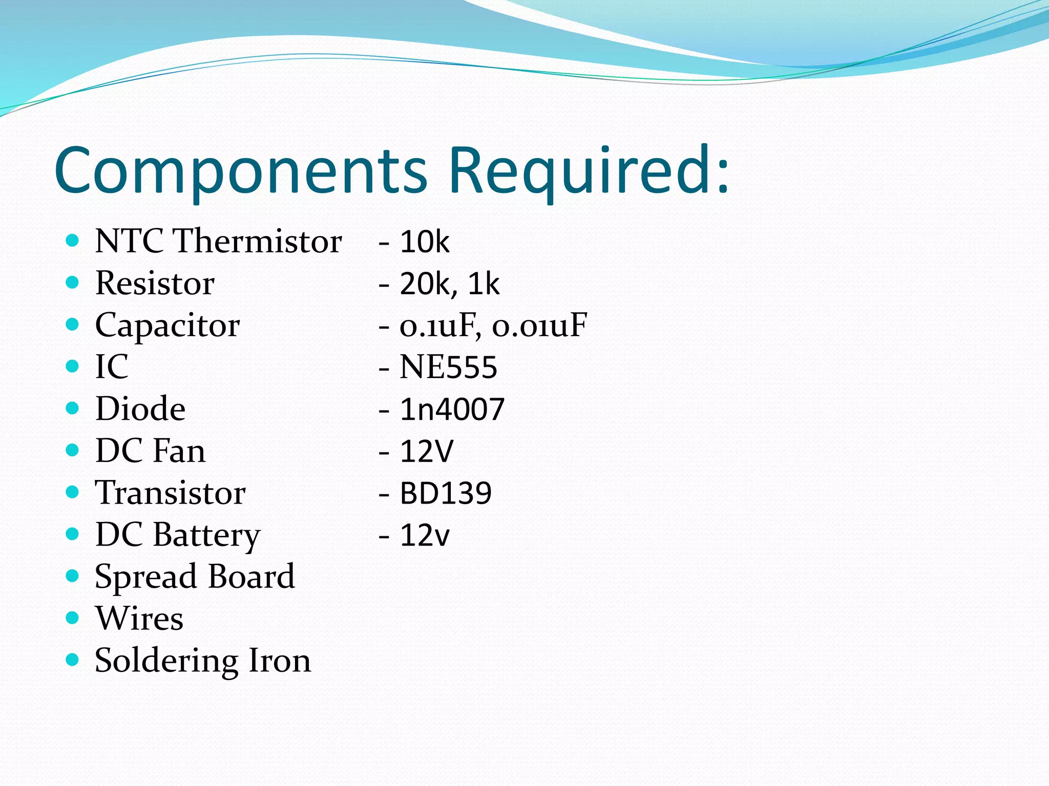 Components Required:
 NTC Thermistor - 10k
 Resistor - 20k, 1k
 Capacitor - 0.1uF, 0.01uF
 IC - NE555
 Diode - 1n4007
 DC Fan - 12V
 Transistor - BD139
 DC Battery - 12v
 Spread Board
 Wires
 Soldering Iron
 