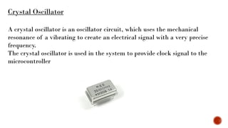Crystal Oscillator
A crystal oscillator is an oscillator circuit, which uses the mechanical
resonance of a vibrating to create an electrical signal with a very precise
frequency.
The crystal oscillator is used in the system to provide clock signal to the
microcontroller
 