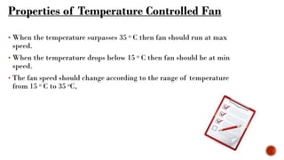 Properties of Temperature Controlled Fan
• When the temperature surpasses 35 ᵒ C then fan should run at max
speed.
• When the temperature drops below 15 ᵒ C then fan should be at min
speed.
• The fan speed should change according to the range of temperature
from 15 ᵒ C to 35 ᵒC,
 