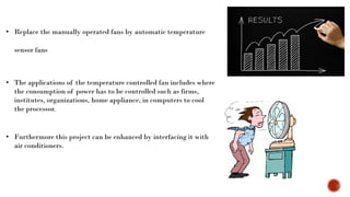 • Replace the manually operated fans by automatic temperature
sensor fans
• The applications of the temperature controlled fan includes where
the consumption of power has to be controlled such as firms,
institutes, organizations, home appliance, in computers to cool
the processor.
• Furthermore this project can be enhanced by interfacing it with
air conditioners.
 
