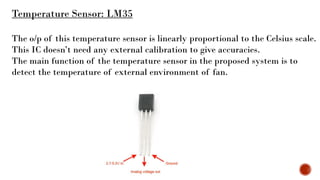 Temperature Sensor: LM35
The o/p of this temperature sensor is linearly proportional to the Celsius scale.
This IC doesn’t need any external calibration to give accuracies.
The main function of the temperature sensor in the proposed system is to
detect the temperature of external environment of fan.
 