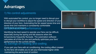 Click to edit Master title style
11
Advantages
1) No control adjustments
With automated fan control, you no longer need to disrupt your
to disrupt your workflow to adjust the speed and direction of your
direction of your fans. Automating the fan speed saves time and
saves time and maintains a consistently comfortable
comfortable environment.
2) Optimized fan performance
Identifying the best speed to operate your fans can be difficult,
especially during the spring and fall seasons when the
temperatures frequently fluctuate. The automation software
calculates all of this for you and perfectly optimizes your fans’
performance for the current climate.
3) Savings on heating and cooling
If you pair your fans with air conditioning, the cooling effect created
by the fans will enable you to set your thermostat higher while
maintaining the same level of comfort.
11
 