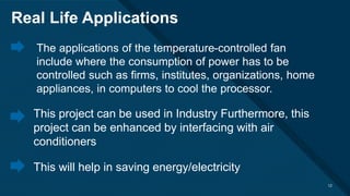 Click to edit Master title style
12
The applications of the temperature-controlled fan
include where the consumption of power has to be
controlled such as firms, institutes, organizations, home
appliances, in computers to cool the processor.
12
Real Life Applications
This project can be used in Industry Furthermore, this
project can be enhanced by interfacing with air
conditioners
This will help in saving energy/electricity.
 