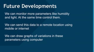 Click to edit Master title style
13
Future Developments
We can monitor more parameters like humidity
and light. At the same time control them.
We can send this data to a remote location using
mobile or internet
We can draw graphs of variations in these
parameters using computer
 