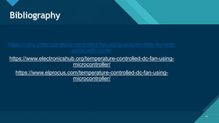 Click to edit Master title style
14
Bibliography
14
https://robu.in/temperature-controlled-fan-using-arduino-step-by-step-
guide-with-code/
https://www.electronicshub.org/temperature-controlled-dc-fan-using-
microcontroller/
https://www.elprocus.com/temperature-controlled-dc-fan-using-
microcontroller/
 